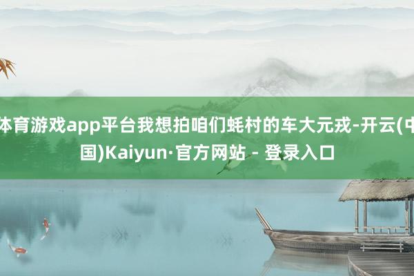 体育游戏app平台我想拍咱们蚝村的车大元戎-开云(中国)Kaiyun·官方网站 - 登录入口