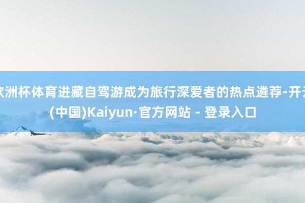 欧洲杯体育进藏自驾游成为旅行深爱者的热点遴荐-开云(中国)Kaiyun·官方网站 - 登录入口