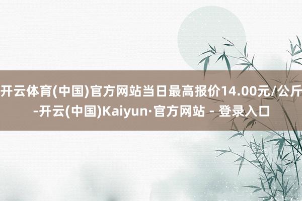 开云体育(中国)官方网站当日最高报价14.00元/公斤-开云(中国)Kaiyun·官方网站 - 登录入口