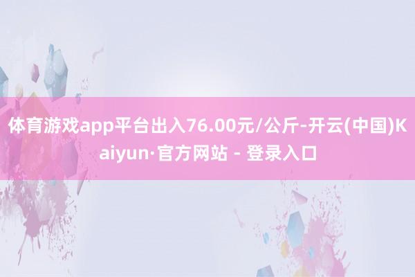 体育游戏app平台出入76.00元/公斤-开云(中国)Kaiyun·官方网站 - 登录入口