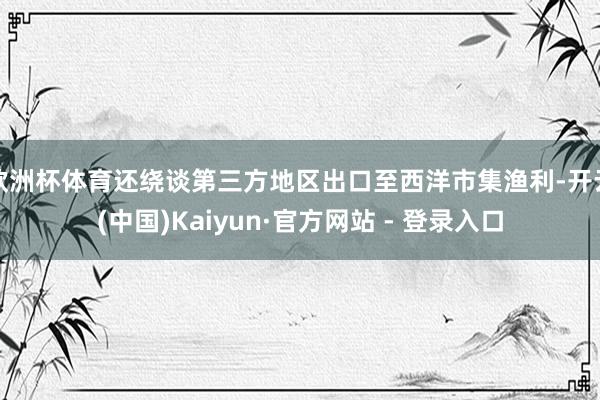 欧洲杯体育还绕谈第三方地区出口至西洋市集渔利-开云(中国)Kaiyun·官方网站 - 登录入口