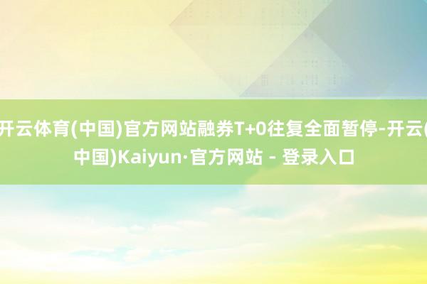 开云体育(中国)官方网站融券T+0往复全面暂停-开云(中国)Kaiyun·官方网站 - 登录入口