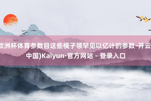 欧洲杯体育参数目这些模子领罕见以亿计的参数-开云(中国)Kaiyun·官方网站 - 登录入口