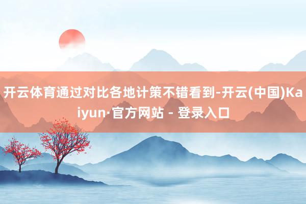 开云体育　　通过对比各地计策不错看到-开云(中国)Kaiyun·官方网站 - 登录入口