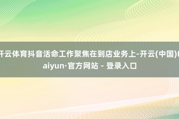 开云体育抖音活命工作聚焦在到店业务上-开云(中国)Kaiyun·官方网站 - 登录入口