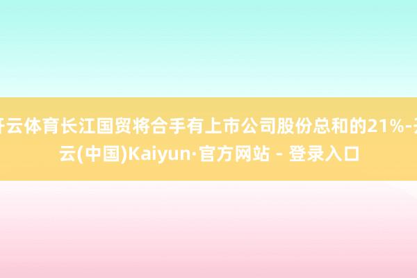 开云体育长江国贸将合手有上市公司股份总和的21%-开云(中国)Kaiyun·官方网站 - 登录入口