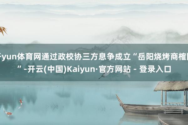 开yun体育网通过政校协三方息争成立“岳阳烧烤商榷院”-开云(中国)Kaiyun·官方网站 - 登录入口
