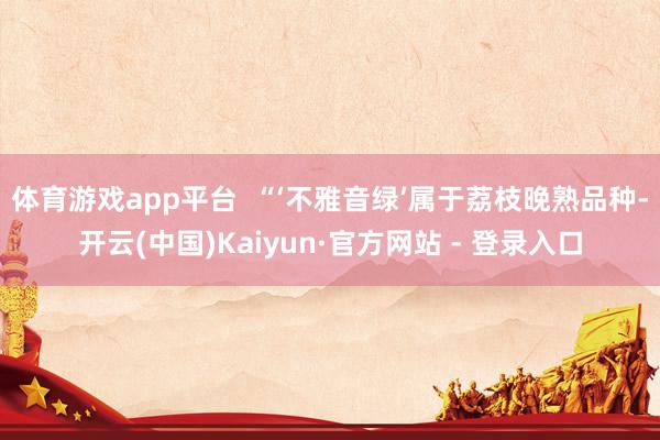 体育游戏app平台  “‘不雅音绿’属于荔枝晚熟品种-开云(中国)Kaiyun·官方网站 - 登录入口