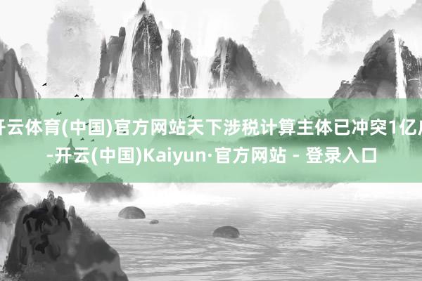 开云体育(中国)官方网站天下涉税计算主体已冲突1亿户-开云(中国)Kaiyun·官方网站 - 登录入口