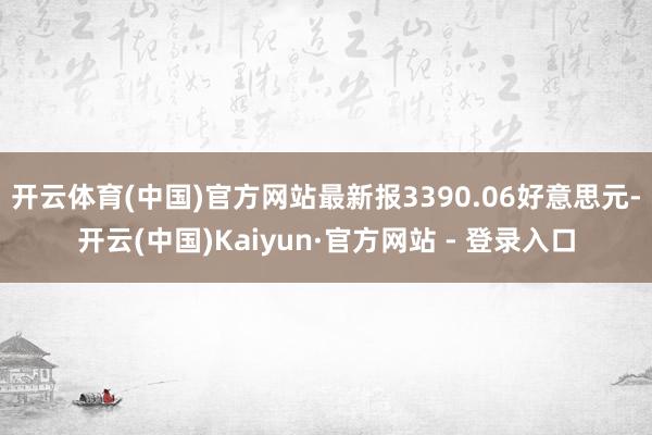 开云体育(中国)官方网站最新报3390.06好意思元-开云(中国)Kaiyun·官方网站 - 登录入口