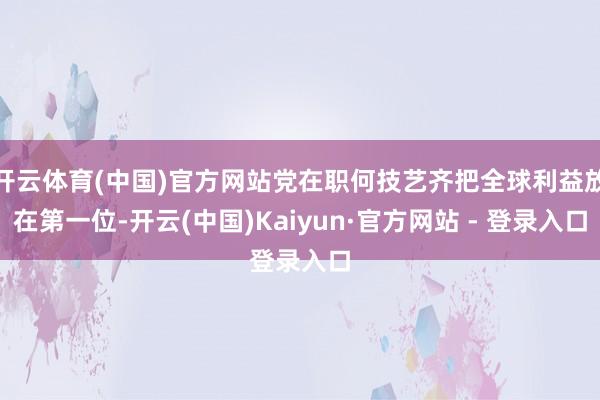 开云体育(中国)官方网站党在职何技艺齐把全球利益放在第一位-开云(中国)Kaiyun·官方网站 - 登录入口