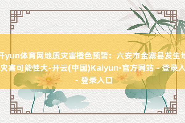 开yun体育网地质灾害橙色预警：六安市金寨县发生地质灾害可能性大-开云(中国)Kaiyun·官方网站 - 登录入口