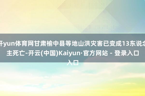 开yun体育网甘肃榆中县等地山洪灾害已变成13东说念主死亡-开云(中国)Kaiyun·官方网站 - 登录入口
