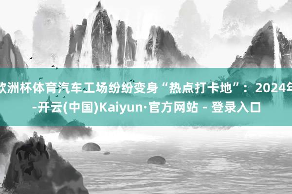 欧洲杯体育汽车工场纷纷变身“热点打卡地”：2024年-开云(中国)Kaiyun·官方网站 - 登录入口