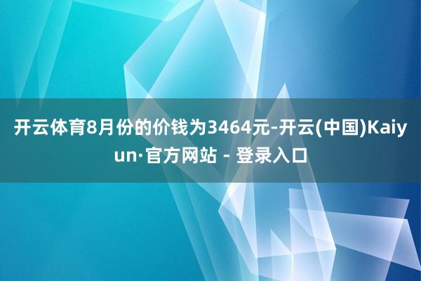 开云体育8月份的价钱为3464元-开云(中国)Kaiyun·官方网站 - 登录入口