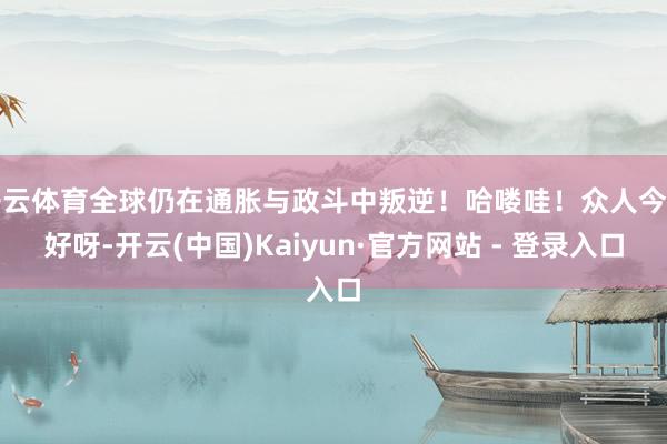 开云体育全球仍在通胀与政斗中叛逆！哈喽哇！众人今天好呀-开云(中国)Kaiyun·官方网站 - 登录入口