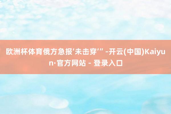 欧洲杯体育俄方急报‘未击穿’”-开云(中国)Kaiyun·官方网站 - 登录入口