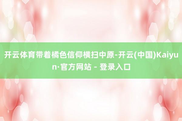 开云体育带着橘色信仰横扫中原-开云(中国)Kaiyun·官方网站 - 登录入口