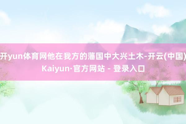 开yun体育网他在我方的藩国中大兴土木-开云(中国)Kaiyun·官方网站 - 登录入口
