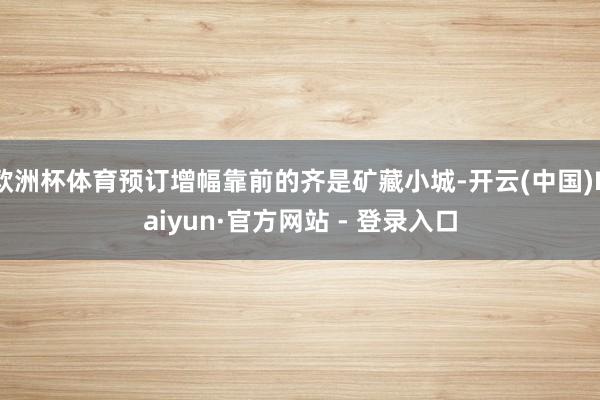 欧洲杯体育预订增幅靠前的齐是矿藏小城-开云(中国)Kaiyun·官方网站 - 登录入口