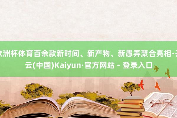 欧洲杯体育百余款新时间、新产物、新愚弄聚合亮相-开云(中国)Kaiyun·官方网站 - 登录入口