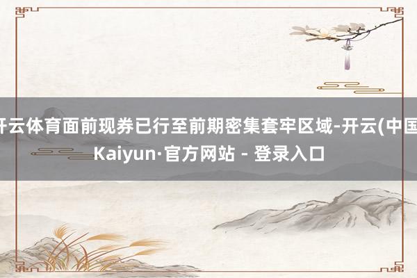 开云体育面前现券已行至前期密集套牢区域-开云(中国)Kaiyun·官方网站 - 登录入口
