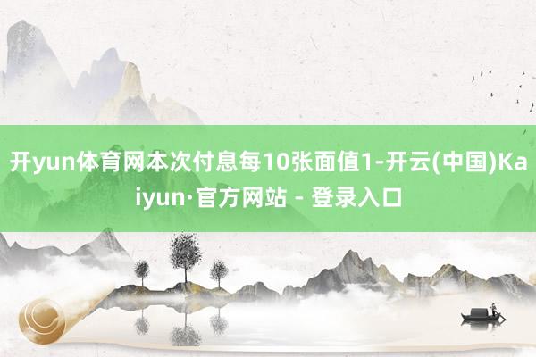 开yun体育网本次付息每10张面值1-开云(中国)Kaiyun·官方网站 - 登录入口