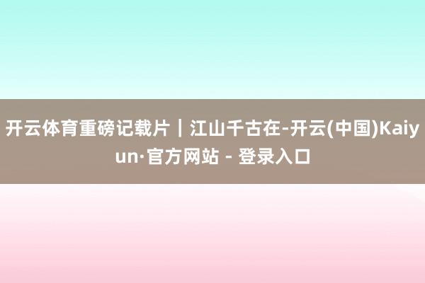 开云体育重磅记载片｜江山千古在-开云(中国)Kaiyun·官方网站 - 登录入口
