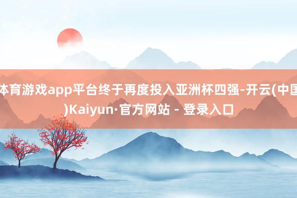 体育游戏app平台终于再度投入亚洲杯四强-开云(中国)Kaiyun·官方网站 - 登录入口