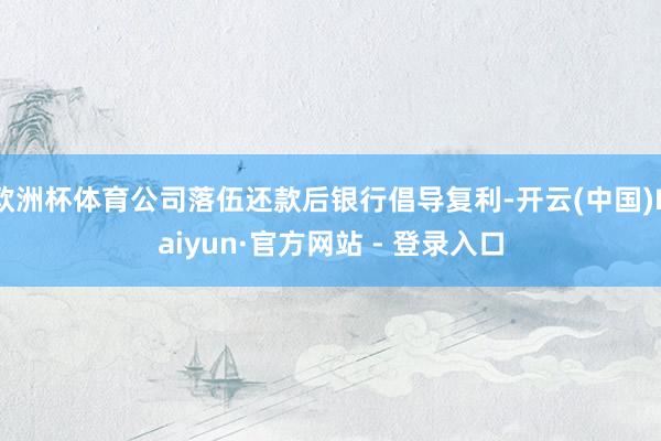 欧洲杯体育公司落伍还款后银行倡导复利-开云(中国)Kaiyun·官方网站 - 登录入口