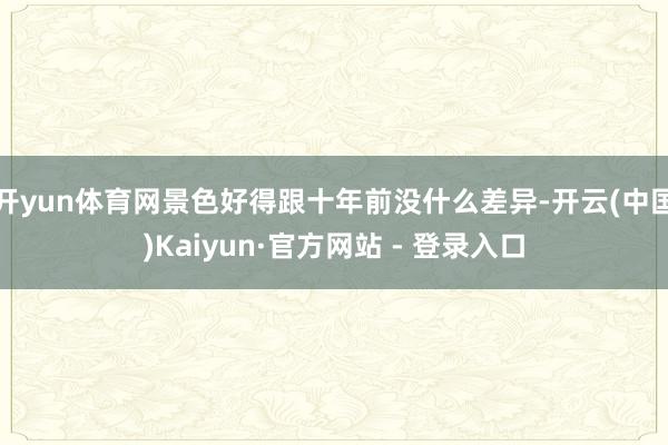 开yun体育网景色好得跟十年前没什么差异-开云(中国)Kaiyun·官方网站 - 登录入口