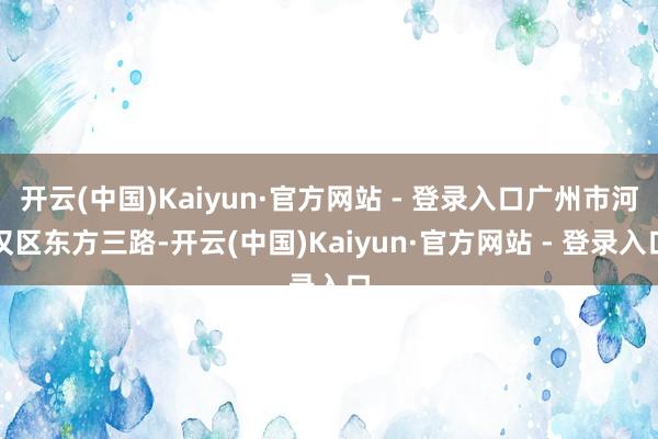 开云(中国)Kaiyun·官方网站 - 登录入口广州市河汉区东方三路-开云(中国)Kaiyun·官方网站 - 登录入口