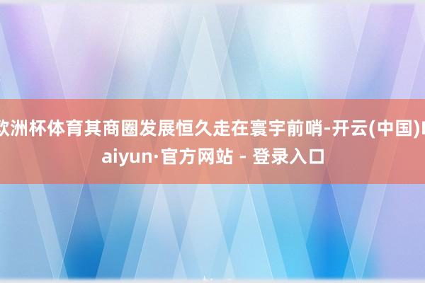 欧洲杯体育其商圈发展恒久走在寰宇前哨-开云(中国)Kaiyun·官方网站 - 登录入口