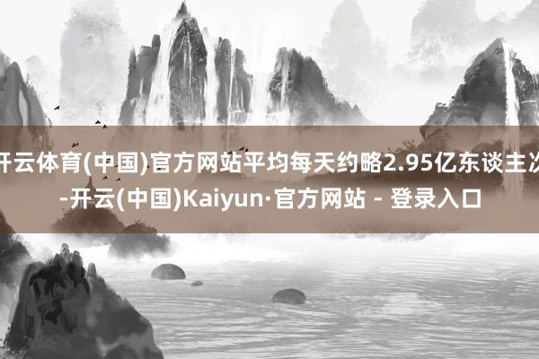 开云体育(中国)官方网站平均每天约略2.95亿东谈主次-开云(中国)Kaiyun·官方网站 - 登录入口