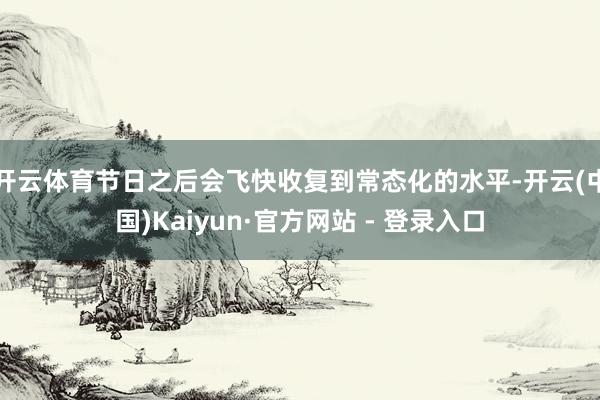 开云体育节日之后会飞快收复到常态化的水平-开云(中国)Kaiyun·官方网站 - 登录入口