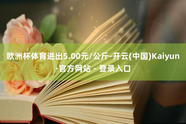欧洲杯体育进出5.00元/公斤-开云(中国)Kaiyun·官方网站 - 登录入口