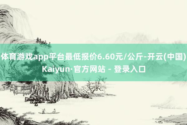 体育游戏app平台最低报价6.60元/公斤-开云(中国)Kaiyun·官方网站 - 登录入口