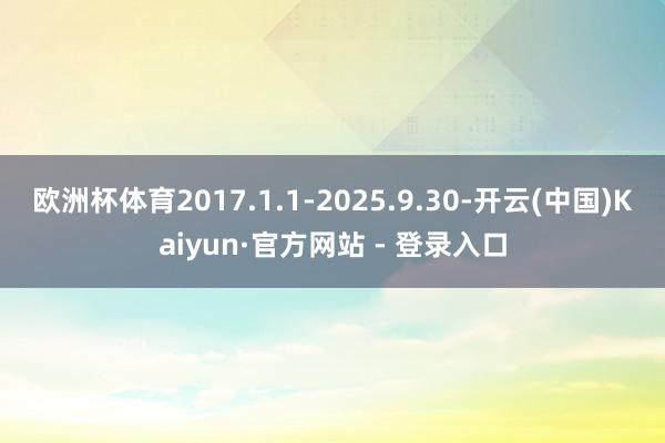 欧洲杯体育2017.1.1-2025.9.30-开云(中国)Kaiyun·官方网站 - 登录入口
