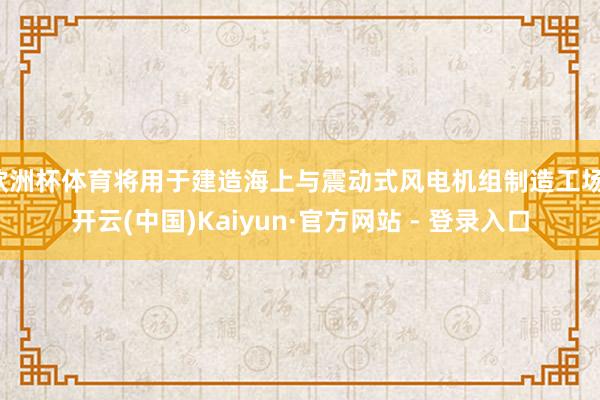 欧洲杯体育将用于建造海上与震动式风电机组制造工场-开云(中国)Kaiyun·官方网站 - 登录入口