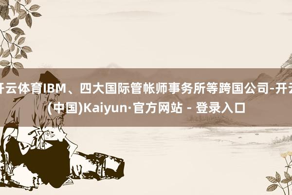 开云体育IBM、四大国际管帐师事务所等跨国公司-开云(中国)Kaiyun·官方网站 - 登录入口