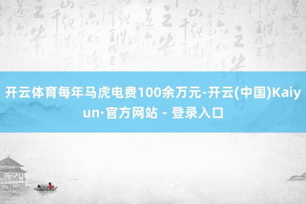 开云体育每年马虎电费100余万元-开云(中国)Kaiyun·官方网站 - 登录入口