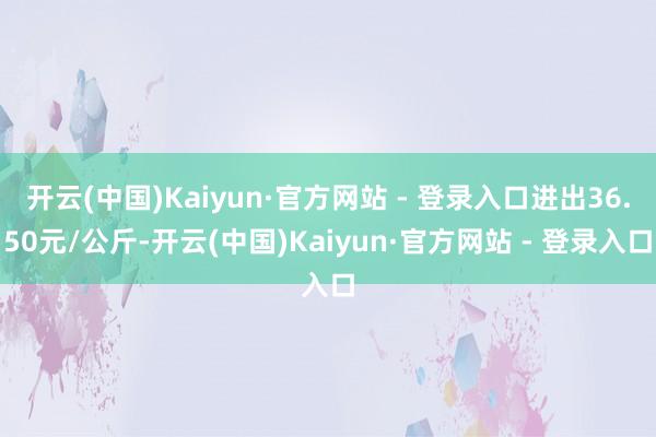 开云(中国)Kaiyun·官方网站 - 登录入口进出36.50元/公斤-开云(中国)Kaiyun·官方网站 - 登录入口