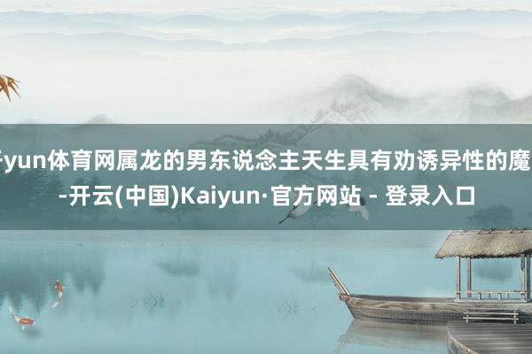开yun体育网属龙的男东说念主天生具有劝诱异性的魔力-开云(中国)Kaiyun·官方网站 - 登录入口