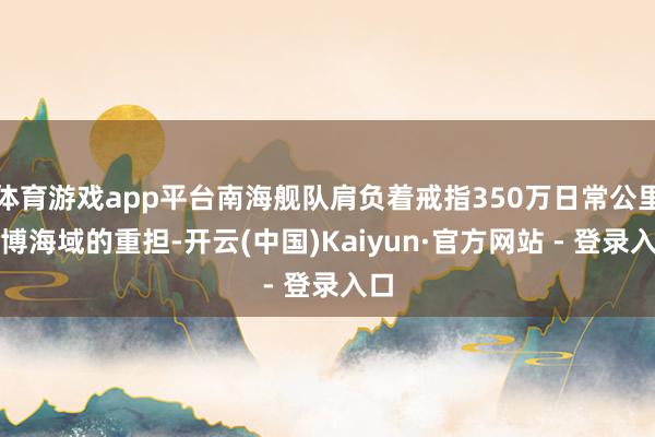 体育游戏app平台南海舰队肩负着戒指350万日常公里渊博海域的重担-开云(中国)Kaiyun·官方网站 - 登录入口