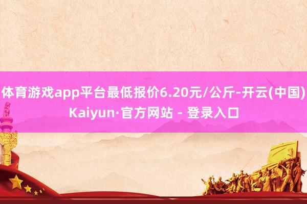 体育游戏app平台最低报价6.20元/公斤-开云(中国)Kaiyun·官方网站 - 登录入口