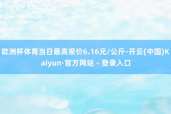 欧洲杯体育当日最高报价6.16元/公斤-开云(中国)Kaiyun·官方网站 - 登录入口