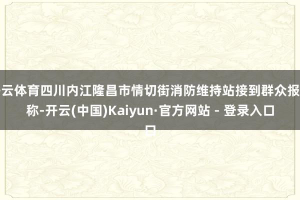 开云体育四川内江隆昌市情切街消防维持站接到群众报警称-开云(中国)Kaiyun·官方网站 - 登录入口
