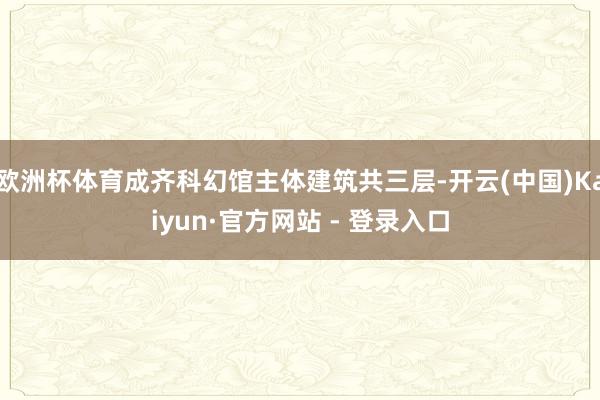 欧洲杯体育成齐科幻馆主体建筑共三层-开云(中国)Kaiyun·官方网站 - 登录入口