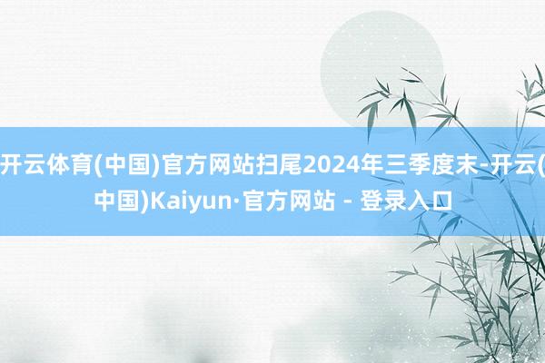 开云体育(中国)官方网站扫尾2024年三季度末-开云(中国)Kaiyun·官方网站 - 登录入口