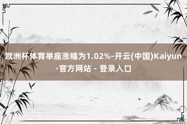 欧洲杯体育举座涨幅为1.02%-开云(中国)Kaiyun·官方网站 - 登录入口